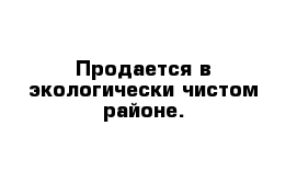 Продается в экологически чистом районе.